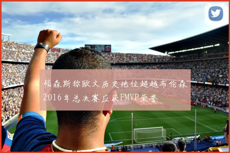 帕森斯称欧文历史地位超越布伦森2016年总决赛应获FMVP荣誉