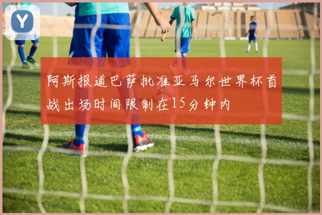 阿斯报道巴萨批准亚马尔世界杯首战出场时间限制在15分钟内