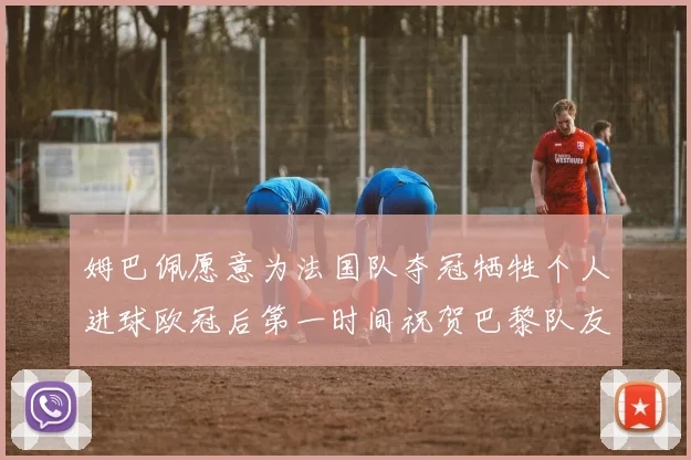 姆巴佩愿意为法国队夺冠牺牲个人进球欧冠后第一时间祝贺巴黎队友