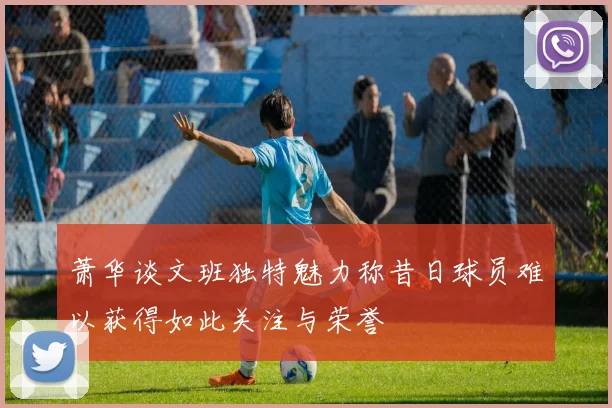 萧华谈文班独特魅力称昔日球员难以获得如此关注与荣誉