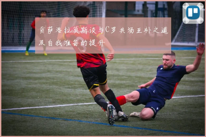 贡萨洛拉莫斯谈与C罗共场互补之道及自我准备的提升
