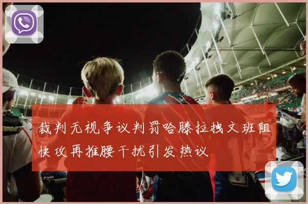 裁判无视争议判罚哈滕拉拽文班阻快攻再推腰干扰引发热议