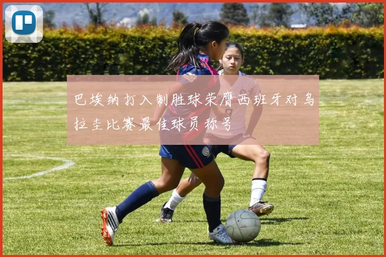 巴埃纳打入制胜球荣膺西班牙对乌拉圭比赛最佳球员称号