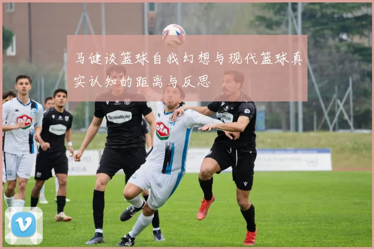 马健谈篮球自我幻想与现代篮球真实认知的距离与反思