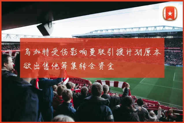 乌加特受伤影响曼联引援计划原本欲出售他筹集转会资金