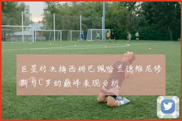 巨星对决梅西姆巴佩哈兰德维尼修斯与C罗的巅峰表现分析
