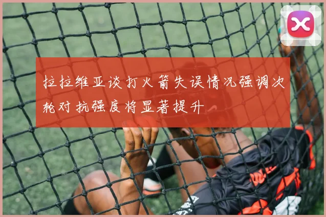 拉拉维亚谈打火箭失误情况强调次轮对抗强度将显著提升