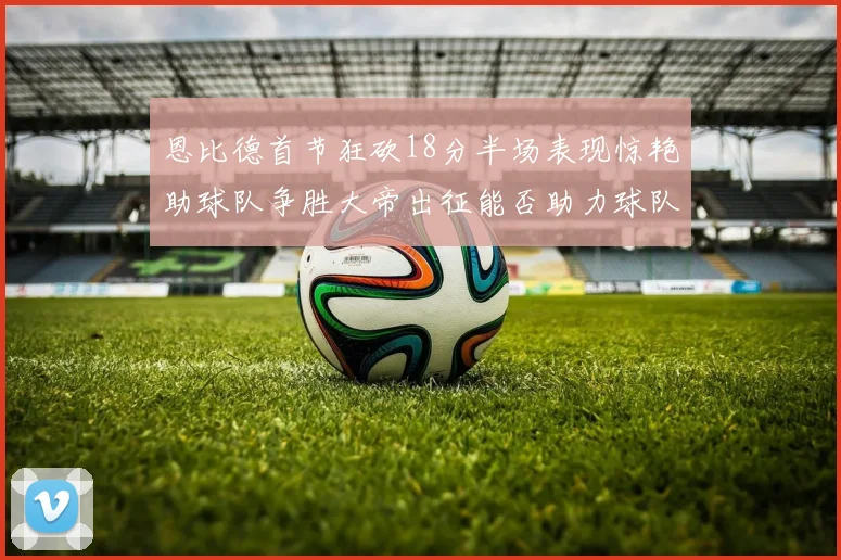 恩比德首节狂砍18分半场表现惊艳助球队争胜大帝出征能否助力球队逆袭