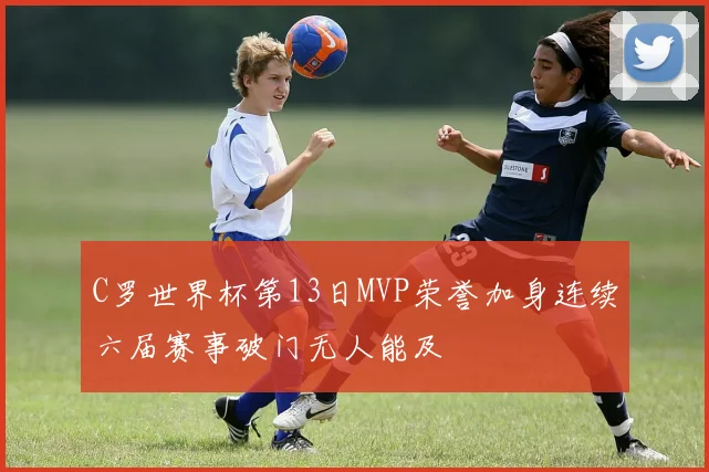 C罗世界杯第13日MVP荣誉加身连续六届赛事破门无人能及