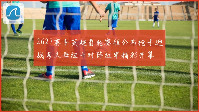 2627赛季英超首轮赛程公布枪手迎战考文垂纽卡对阵红军精彩开幕