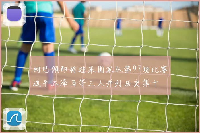 姆巴佩即将迎来国家队第97场比赛追平本泽马等三人并列历史第十