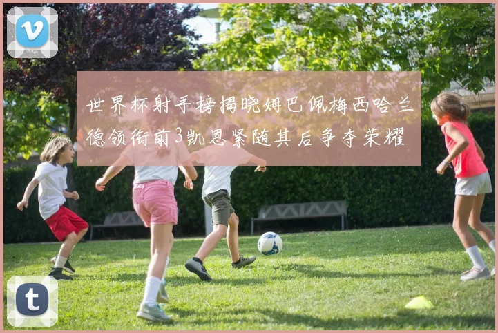 世界杯射手榜揭晓姆巴佩梅西哈兰德领衔前3凯恩紧随其后争夺荣耀