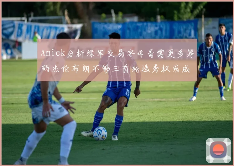 Amick分析绿军交易字母哥需更多筹码杰伦布朗不够三首轮选秀权或成关键