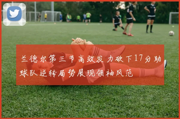 兰德尔第三节高效发力砍下17分助球队逆转局势展现领袖风范