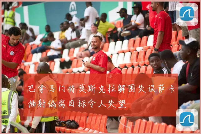 巴拿马门将莫斯克拉解围失误萨卡抽射偏离目标令人失望