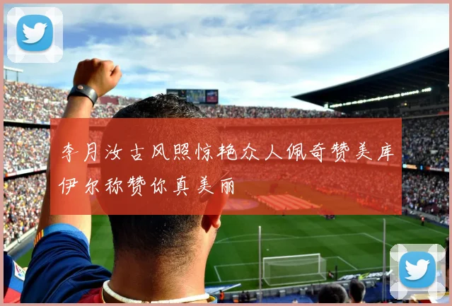 李月汝古风照惊艳众人佩奇赞美库伊尔称赞你真美丽