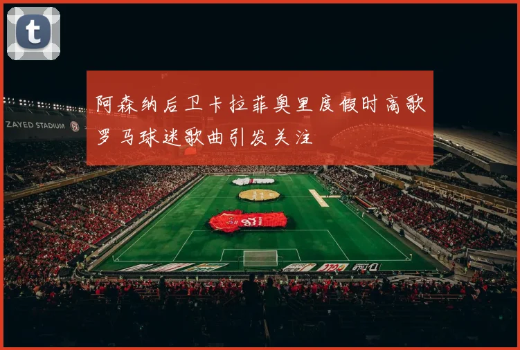 阿森纳后卫卡拉菲奥里度假时高歌罗马球迷歌曲引发关注