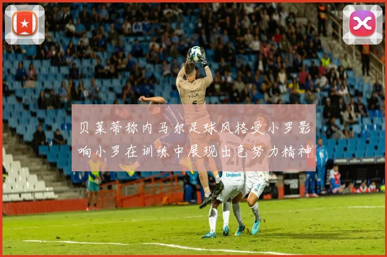贝莱蒂称内马尔足球风格受小罗影响小罗在训练中展现出色努力精神