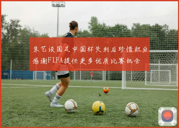 朱艺谈国足中国杯失利后珍惜积分感谢FIFA提供更多优质比赛机会