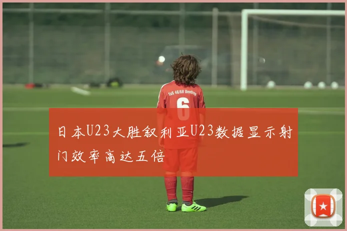 日本U23大胜叙利亚U23数据显示射门效率高达五倍