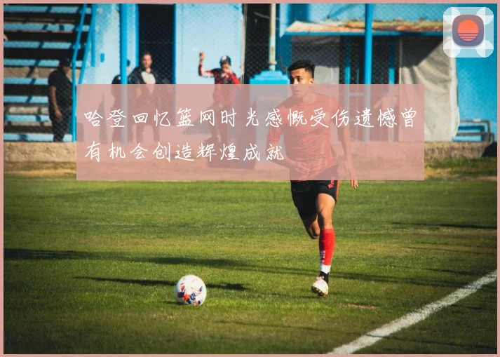 哈登回忆篮网时光感慨受伤遗憾曾有机会创造辉煌成就