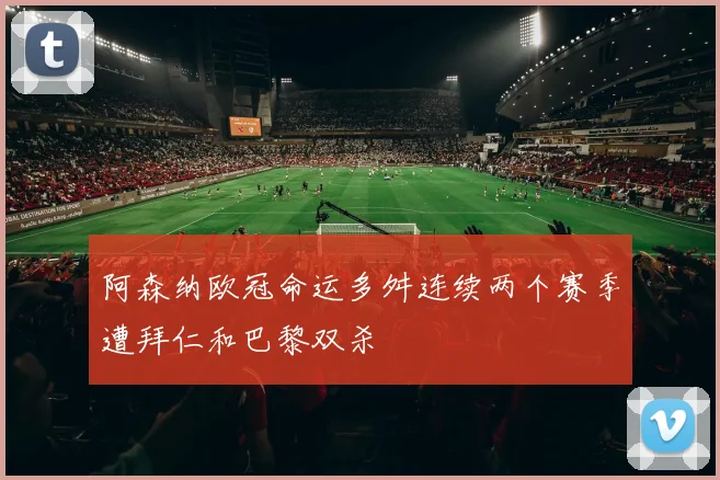 阿森纳欧冠命运多舛连续两个赛季遭拜仁和巴黎双杀