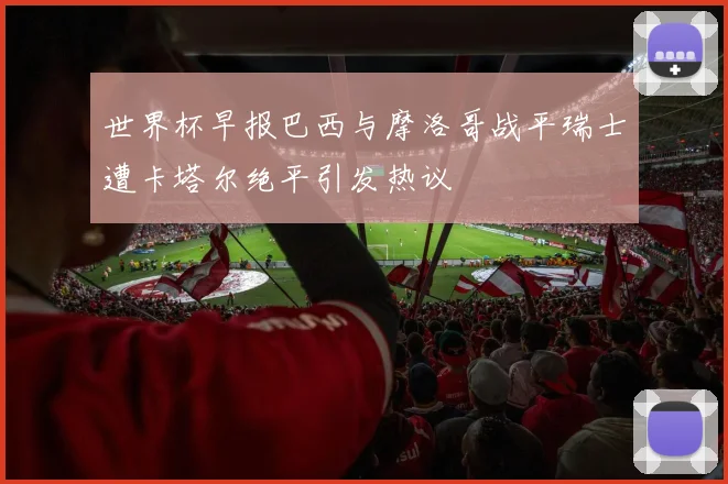 世界杯早报巴西与摩洛哥战平瑞士遭卡塔尔绝平引发热议